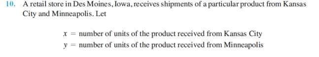 10. A retail store in Des Moines, Iowa, receives shipments of a particular product from Kansas
City and Minneapolis. Let
x = number of units of the product received from Kansas City
y = number of units of the product received from Minneapolis
