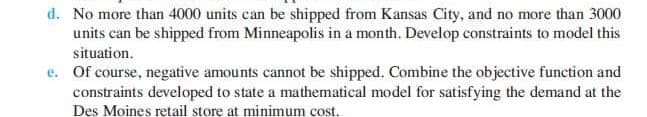 d. No more than 4000 units can be shipped from Kansas City, and no more than 3000
units can be shipped from Minneapolis in a month. Develop constraints to model this
situation.
Of course, negative amounts cannot be shipped. Combine the objective function and
constraints developed to state a mathematical model for satisfying the demand at the
Des Moines retail store at minimum cost.
