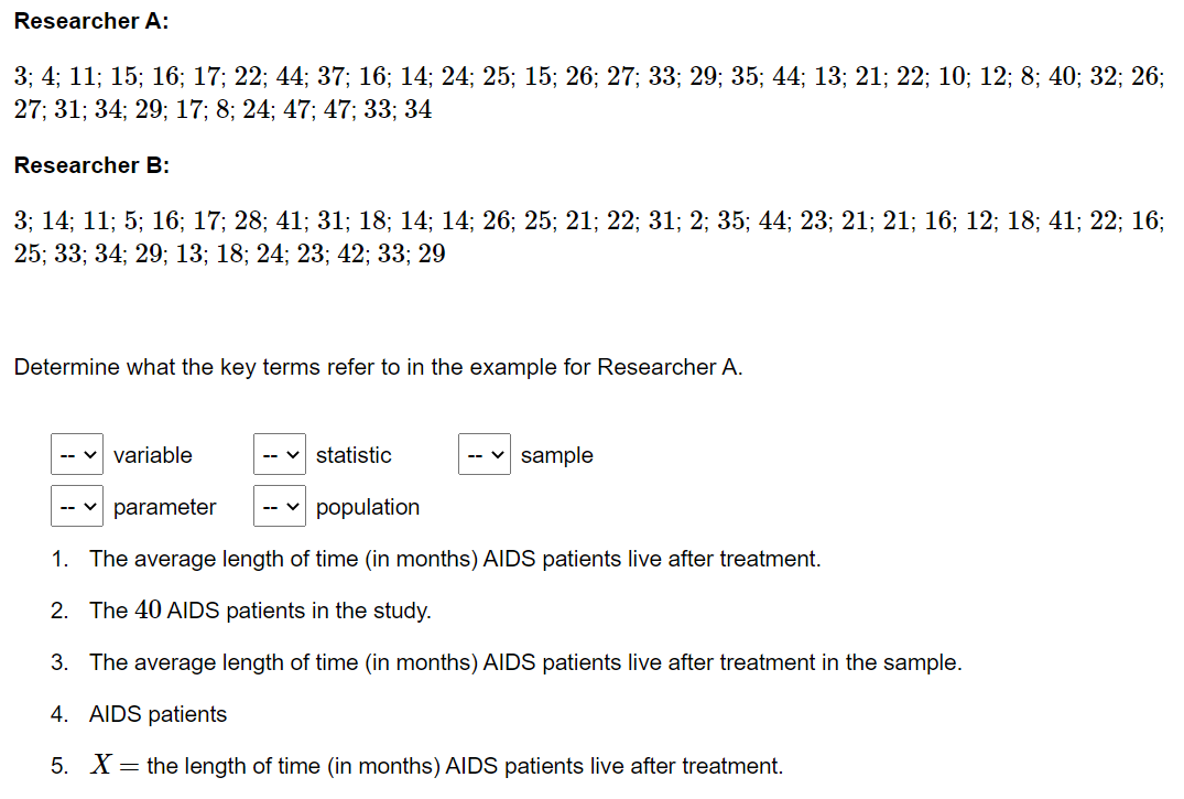 Researcher A:
3; 4; 11; 15; 16; 17; 22; 44; 37; 16; 14; 24; 25; 15; 26; 27; 33; 29; 35; 44; 13; 21; 22; 10; 12; 8; 40; 32; 26;
27; 31; 34; 29; 17; 8; 24; 47; 47; 33; 34
Researcher B:
3; 14; 11; 5; 16; 17; 28; 41; 31; 18; 14; 14; 26; 25; 21; 22; 31; 2; 35; 44; 23; 21; 21; 16; 12; 18; 41; 22; 16;
25; 33; 34; 29; 13; 18; 24; 23; 42; 33; 29
Determine what the key terms refer to in the example for Researcher A.
variable
statistic
-- v sample
parameter
population
1. The average length of time (in months) AIDS patients live after treatment.
2. The 40 AIDS patients in the study.
3. The average length of time (in months) AIDS patients live after treatment in the sample.
4. AIDS patients
5. X= the length of time (in months) AIDS patients live after treatment.
