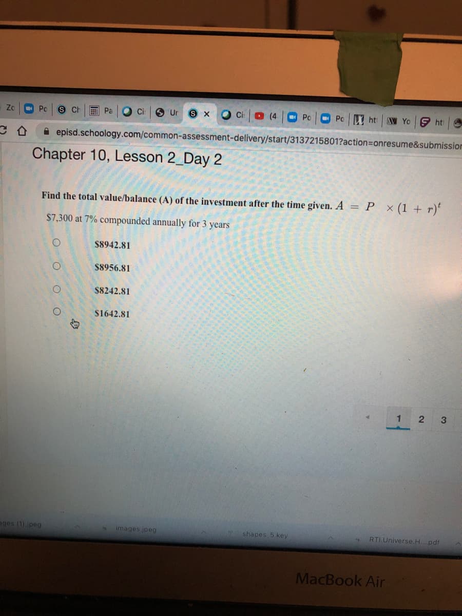 Zo
Po
S Ch
Pa
Ur
O ci
D (4
Po
ht
W Yo 9 ht
A episd.schoology.com/common-assessment-delivery/start/3137215801?action3Donresume&submission
Chapter 10, Lesson 2_Day 2
Find the total value/balance (A) of the investment after the time given. A = P x(1 + r)*
$7,300 at 7% compounded annually for 3 years
$8942.81
$8956.81
$8242.81
$1642.81
1 2 3
ages (1).jpeg
images.jpeg
shapes 5.key
RTI Universe.H....pdf
MacBook Air
