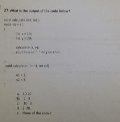 27.What is the output of the code below?
vold calculate (int, int)
void main ()
int x 10,
int y 20
calculate (x, yi
cout ex
yec endl,
void calculate (int nt, int n2)
n2 3;
a. 10 20
(D2 3
C 10 3
d. 2 20
e. None of the above
