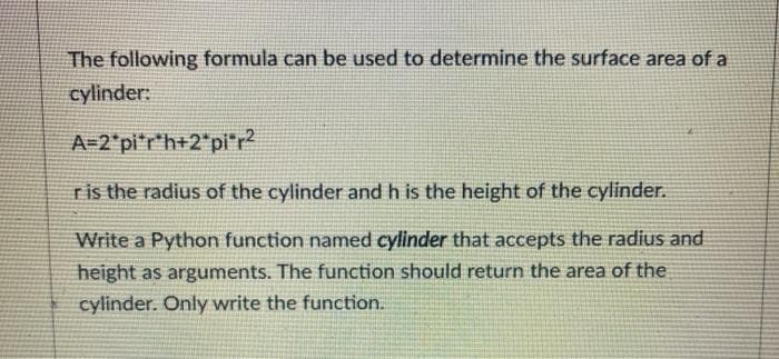 The following formula can be used to determine the surface area of a
cylinder:
A-2*pi'r*h+2"pir
ris the radius of the cylinder and h is the height of the cylinder.
Write a Python function named cylinder that accepts the radius and
height as arguments. The function should return the area of the
cylinder. Only write the function.
