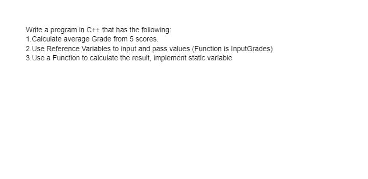 Write a program in C++ that has the following:
1.Calculate average Grade from 5 scores.
2.Use Reference Variables to input and pass values (Function is InputGrades)
3.Use a Function to calculate the result, implement static variable
