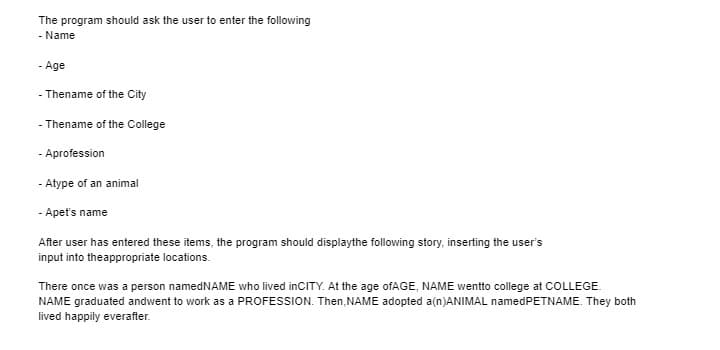 The program should ask the user to enter the following
- Name
- Age
- Thename of the City
- Thename of the College
- Aprofession
- Atype of an animal
- Apet's name
After user has entered these items, the program should displaythe following story, inserting the user's
input into theappropriate locations.
There once was a person namedNAME who lived inCITY. At the age ofAGE, NAME wentto college at COLLEGE.
NAME graduated andwent to work as a PROFESSION. Then,NAME adopted a(n)ANIMAL namedPETNAME. They both
lived happily everafter.
