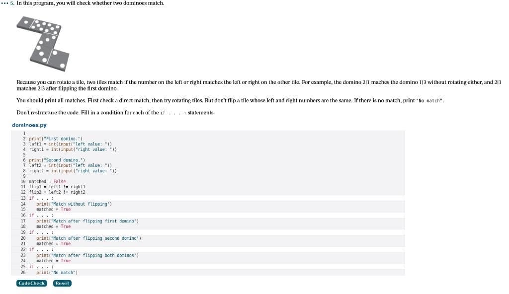 **. 5. In this program, you will check whether two dominoes match.
Because you can rotate a tile, two tiles match if the number on the left or right matches the left or right on the other tile. For example, the domino 2|1 maches the domino 113 without rotating either, and 2|1
matches 213 after flipping the first domino.
You should print all matches. First check a direct match, then try rotating tiles. But don't flip a tile whose left and right numbers are the same. If there is no match, print "No match".
Don't restructure the code. Fill in a condition for each of the if. .. : statements.
dominoes.py
1
2 print("First donino.')
3 left1 = int(input ("left value: "))
4 rightl = int(input("right value: "))
6 print("Second donino.")
7 left2 = int(input{"left value: "))
8 right2 = int(input ("right value: "))
10 natched = False
11 flipl = left1 !e right1
12 flip2 = left2 ! right2
13 if...
print{"Natch without flipping')
natched = True
14
15
16 if... :
17
print("Natch after flipping first domino")
natched - True
18
19 if... !
20
print("Natch after flipping second domino')
natched = True
21
22 if... :
23
24
print ("Natch after flipping both dominos")
natched = True
25 if... :
26
print("No natch")
Cocle:Check
Reset
