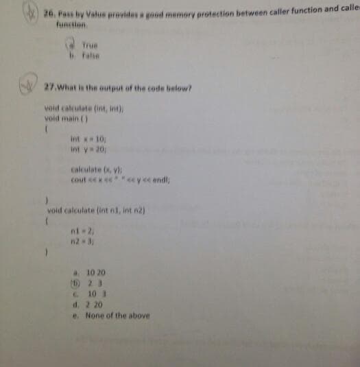 20. Fass by Value provides a good memory proteetion between caller function and calle
function
True
b False
27.What is the output of the code below?
void calculate (int, int)
void main ()
int x 10
int y 20
calculate (x, y
cout eex e""e ye endl;
void calculate (int n1, int n2)
nt 2,
n2 3
a. 10 20
(D) 2 3
C 10 3
d. 2 20
e. None of the above
