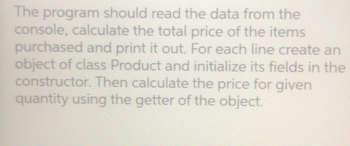 The program should read the data from the
console, calculate the total price of the items
purchased and print it out. For each line create an
object of class Product and initialize its fields in the
constructor. Then calculate the price for given
quantity using the getter of the object.
