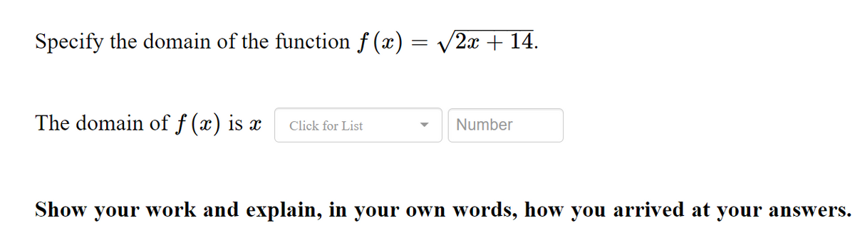 Specify the domain of the function f (x) = /2x + 14.
The domain of f (x) is x
Number
Click for List
Show your work and explain, in your own words, how you arrived at your answers.
