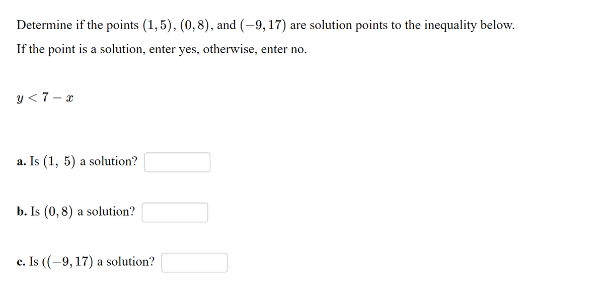 Determine if the points (1,5), (0,8), and (-9, 17) are solution points to the inequality below.
If the point is a solution, enter yes, otherwise, enter no.
y < 7 – x
a. Is (1, 5) a solution?
b. Is (0, 8) a solution?
c. Is ((-9, 17) a solution?
