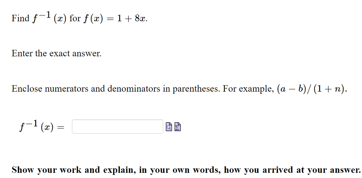 Find f- (x) for f (x)
= 1 + 8x.
Enter the exact answer.
Enclose numerators and denominators in parentheses. For example, (a – b)/ (1+ n).
f-1 (x) =
Show your work and explain, in your own words, how you arrived at your answer.
