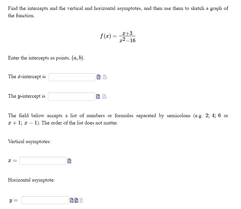 Find the intercepts and the vertical and horizontal asymptotes, and then use them to sketch a graph of
the function.
x+3
x2 –16
f (x) =
Enter the intercepts as points, (a,b).
The x-intercept is
The y-intercept is
The field below accepts a list of numbers or formulas separated by semicolons (e.g. 2; 4; 6 or
x + 1; x – 1). The order of the list does not matter.
Vertical asymptotes:
Horizontal asymptote:
y =
