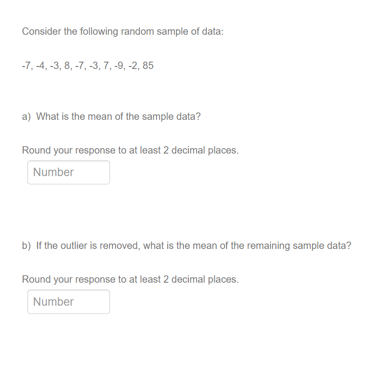 Consider the following random sample of data:
-7, -4, -3, 8, -7, -3, 7, -9, -2, 85
a) What is the mean of the sample data?
Round your response to at least 2 decimal places.
Number
b) If the outlier is removed, what is the mean of the remaining sample data?
Round your response to at least 2 decimal places.
Number
