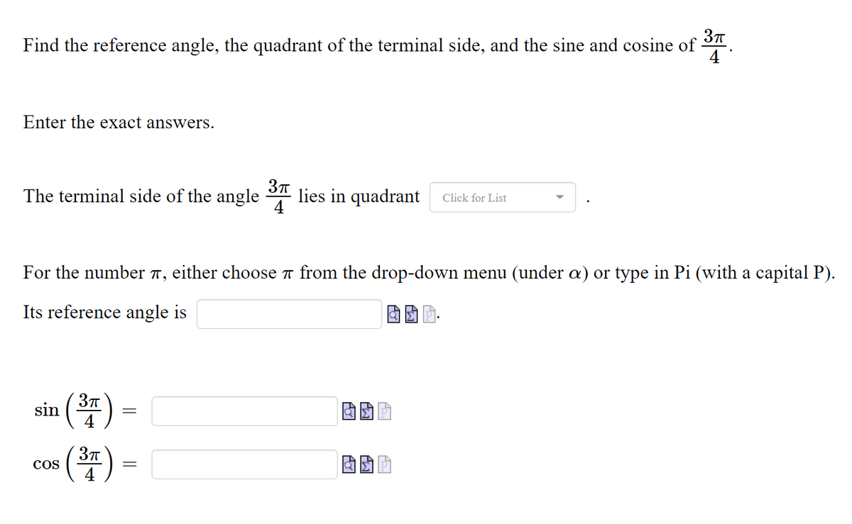 Find the reference angle, the quadrant of the terminal side, and the sine and cosine of
4
Enter the exact answers.
The terminal side of the angle lies in quadrant
Click for List
For the number 7, either choose 7 from the drop-down menu
a)
type in Pi (wi
а сapital P).
Its reference angle is
sin (37
(4)
(4)
COS
||
