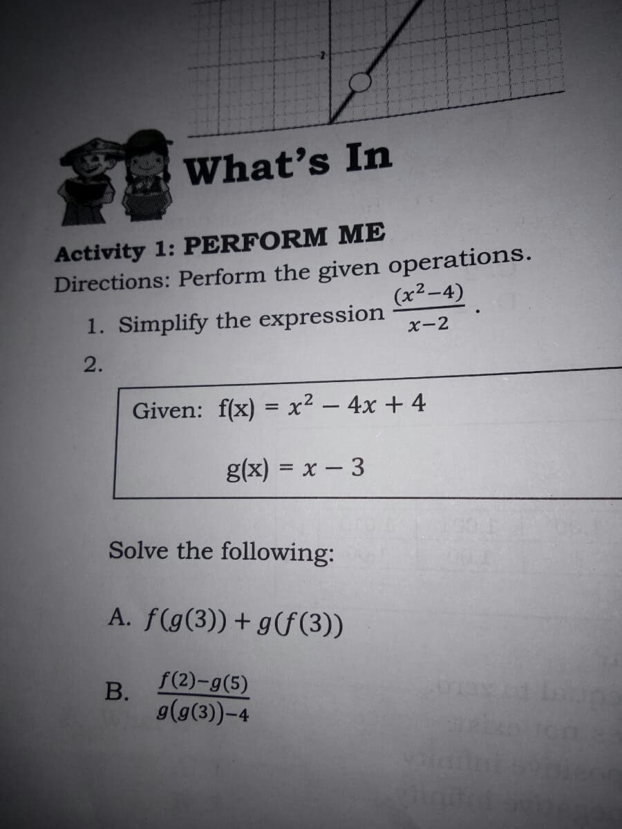 What's In
Activity 1: PERFORM ME
Directions: Perform the given operations.
(x²-4)
1. Simplify the expression
X-2
2.
Given: f(x) = x² – 4x + 4
g(x) = x – 3
Solve the following:
A. f(g(3))+ g(f (3))
В.
f(2)-g(5)
g(g(3)-4
