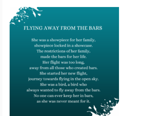 FLYING AWAY FROM THE BARS
She was a showpiece for her family,
showpiece locked in a showcase.
The restrictions of her family,
made the bars for her life.
Her flight was too long,
away from all those who created bars.
She started her new flight,
journey towards flying in the open sky.
She was a bird, a bird who
always wanted to fly away from the bars.
No one can ever keep her in bars,
as she was never meant for it.
