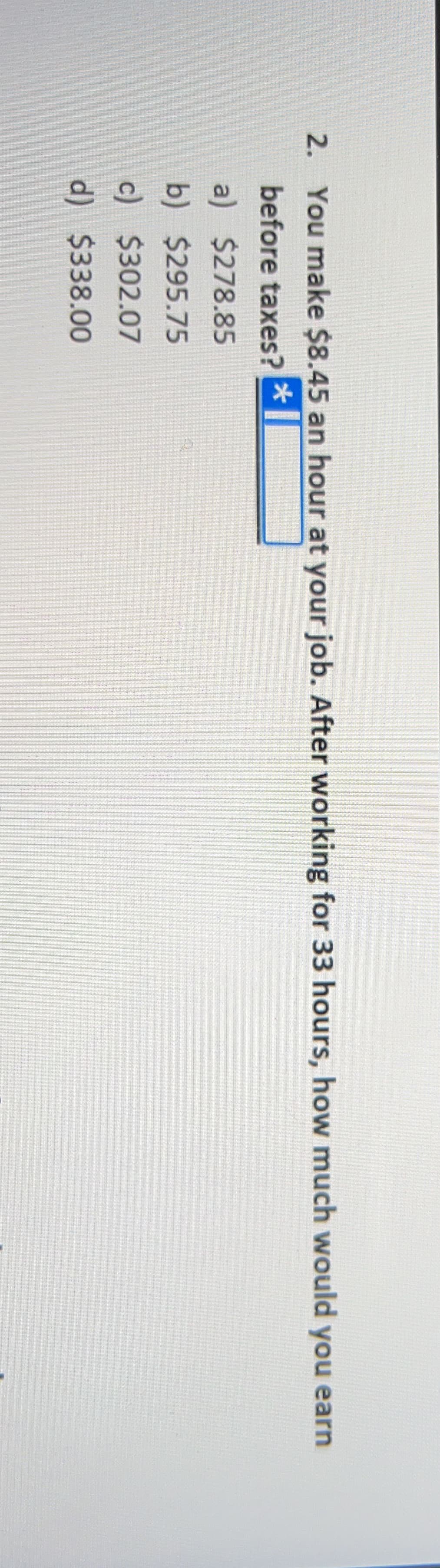 2. You make $8.45 an hour at your job. After working for 33 hours, how much would you earn
before taxes?
a) $278.85
b) $295.75
c) $302.07
d) $338.00
