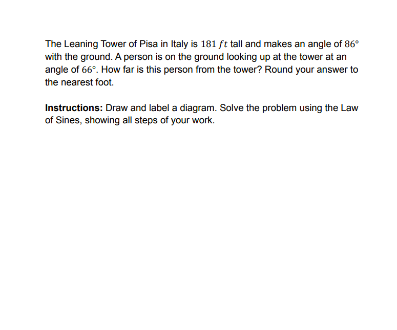 The Leaning Tower of Pisa in Italy is 181 ft tall and makes an angle of 86°
with the ground. A person is on the ground looking up at the tower at an
angle of 66°. How far is this person from the tower? Round your answer to
the nearest foot.
Instructions: Draw and label a diagram. Solve the problem using the Law
of Sines, showing all steps of your work.