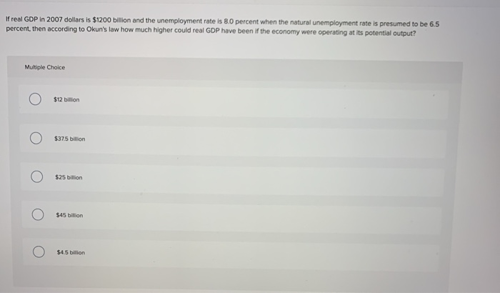 If real GDP in 2007 dollars is $1200 billion and the unemployment rate is 8.0o percent when the natural unemployment rate is presumed to be 6.5
percent, then according to Okun's law how much higher could real GDP have been if the economy were operating at its potential output?
Multiple Choice
$12 billion
$37.5 billion
$25 billion
$45 bilion
$4.5 bilion
