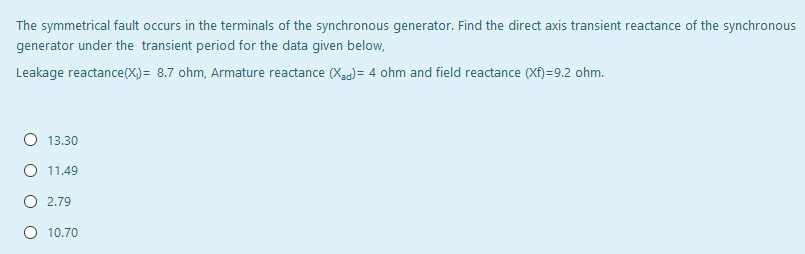 The symmetrical fault occurs in the terminals of the synchronous generator. Find the direct axis transient reactance of the synchronous
generator under the transient period for the data given below,
Leakage reactance(X)= 8.7 ohm, Armature reactance (Xag)= 4 ohm and field reactance (Xf)=9.2 ohm.
O 13.30
O 11.49
O 2.79
10.70
