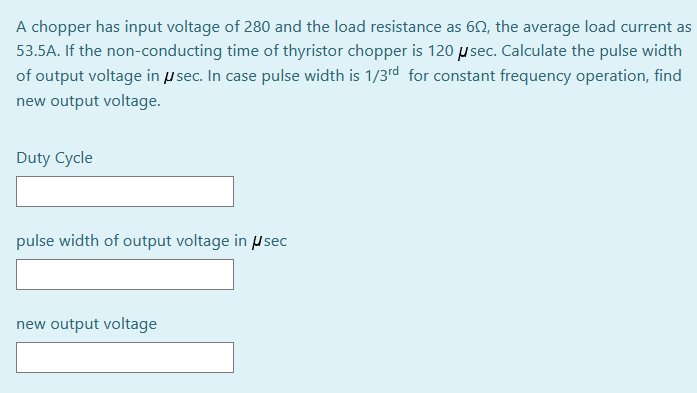 A chopper has input voltage of 280 and the load resistance as 60, the average load current as
53.5A. If the non-conducting time of thyristor chopper is 120 µ sec. Calculate the pulse width
of output voltage in p sec. In case pulse width is 1/3rd for constant frequency operation, find
new output voltage.
Duty Cycle
pulse width of output voltage in µsec
new output voltage
