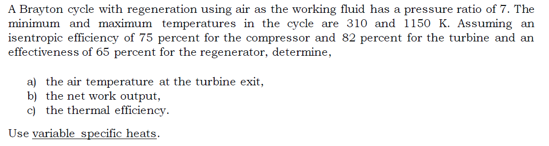 A Brayton cycle with regeneration using air as the working fluid has a pressure ratio of 7. The
minimum and maximum temperatures in the cycle are 310 and 1150 K. Assuming an
isentropic efficiency of 75 percent for the compressor and 82 percent for the turbine and an
effectiveness of 65 percent for the regenerator, determine,
a) the air temperature at the turbine exit,
b) the net work output,
c) the thermal efficiency.
Use variable specific heats.
