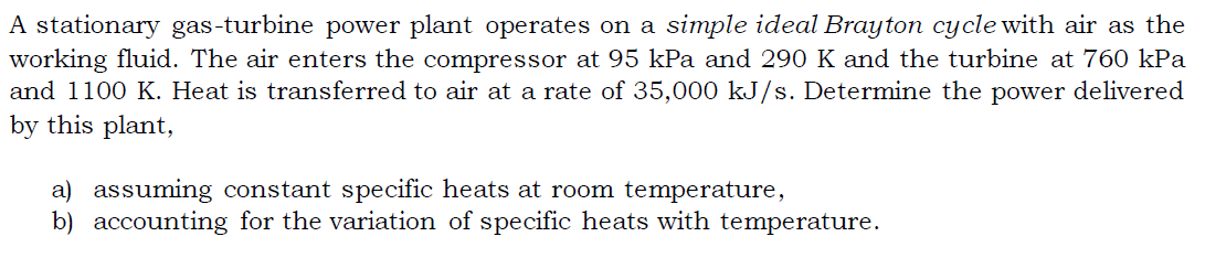 A stationary gas-turbine power plant operates on a simple ideal Brayton cycle with air as the
working fluid. The air enters the compressor at 95 kPa and 290 K and the turbine at 760 kPa
and 1100 K. Heat is transferred to air at a rate of 35,000 kJ/s. Determine the power delivered
by this plant,
a) assuming constant specific heats at room temperature,
b) accounting for the variation of specific heats with temperature.
