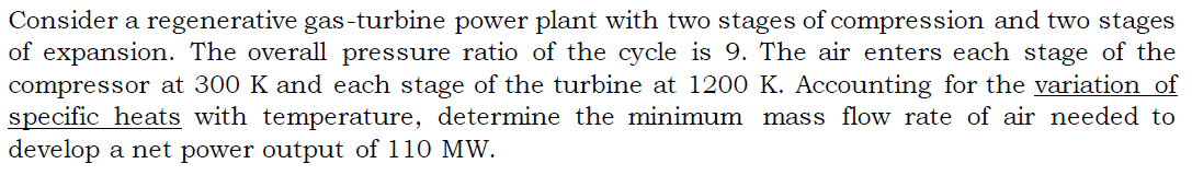 Consider a regenerative gas-turbine power plant with two stages of compression and two stages
of expansion. The overall pressure ratio of the cycle is 9. The air enters each stage of the
compressor at 300 K and each stage of the turbine at 1200 K. Accounting for the variation of
specific heats with temperature, determine the minimum mass flow rate of air needed to
develop a net power output of 110 MW.
