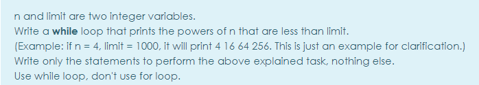 n and limit are two integer variables.
Write a while loop that prints the powers of n that are less than limit.
(Example: if n = 4, limit = 1000, it will print 4 16 64 256. This is just an example for clarification.)
Write only the statements to perform the above explained task, nothing else.
Use while loop, don't use for loop.
