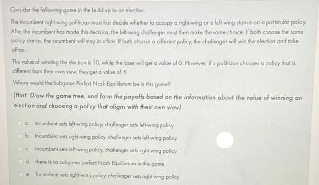 Consider the following game in the build up to an election.
The incumbent right-wing politician must first decide whether to occupy a right-wing or a left-wing stance on a particular policy.
After the incumbent has made this decision, the left-wing challenger must then make the same choice. If both choose the same
policy stance, the incumbent will stay in office. If both choose a different policy, the challenger will win the election and take
office.
The value of winning the election is 10, while the loser will get a value of 0. However, if a politician chooses a policy that is
different from their own view, they get a value of 5.
Where would the Subgame Perfect Nash Equilibrium be in this game?
(Hint: Draw the game tree, and form the payoffs based on the information about the value of winning an
election and choosing a policy that aligns with their own view)
a. Incumbent sets left-wing policy, challenger sets left-wing policy
b. Incumbent sets right-wing policy, challenger sets left-wing policy
c. Incumbent sets left-wing policy, challenger sets right-wing policy
d.
there is no subgame perfect Nash Equilibrium in this game
e Incumbent sets right-wing policy, challenger sets right-wing policy