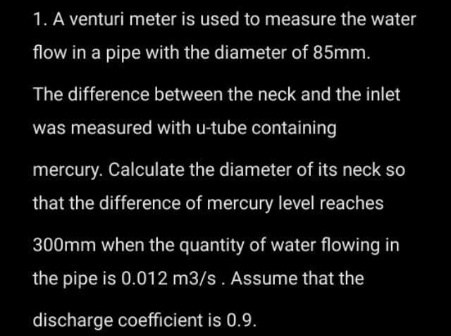 1. A venturi meter is used to measure the water
flow in a pipe with the diameter of 85mm.
The difference between the neck and the inlet
was measured with u-tube containing
mercury. Calculate the diameter of its neck so
that the difference of mercury level reaches
300mm when the quantity of water flowing in
the pipe is 0.012 m3/s. Assume that the
discharge coefficient is 0.9.