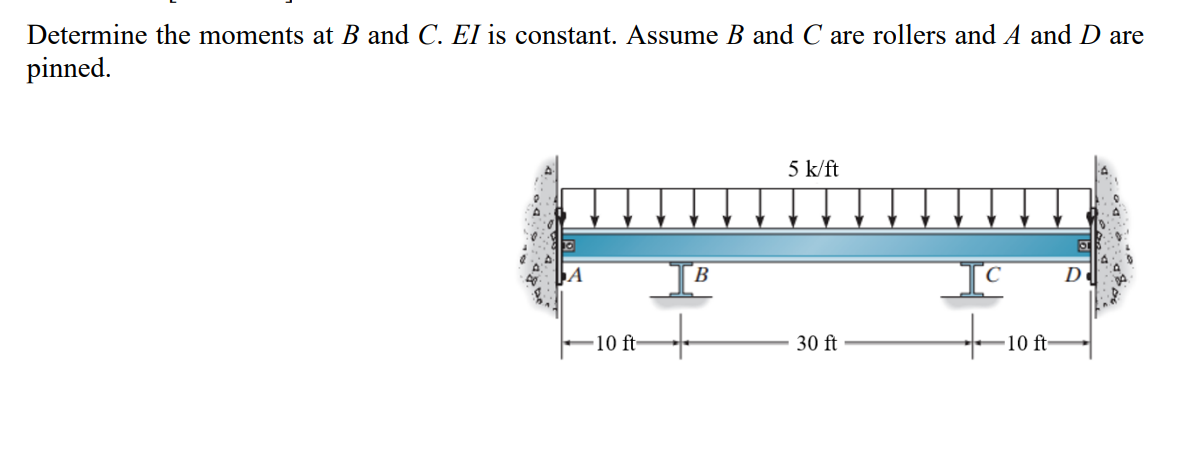 Determine the moments at B and C. EI is constant. Assume B and C are rollers and A and D are
pinned.
5 k/ft
ST
A
IC
30 ft
-10 ft-
B
10 ft-
D