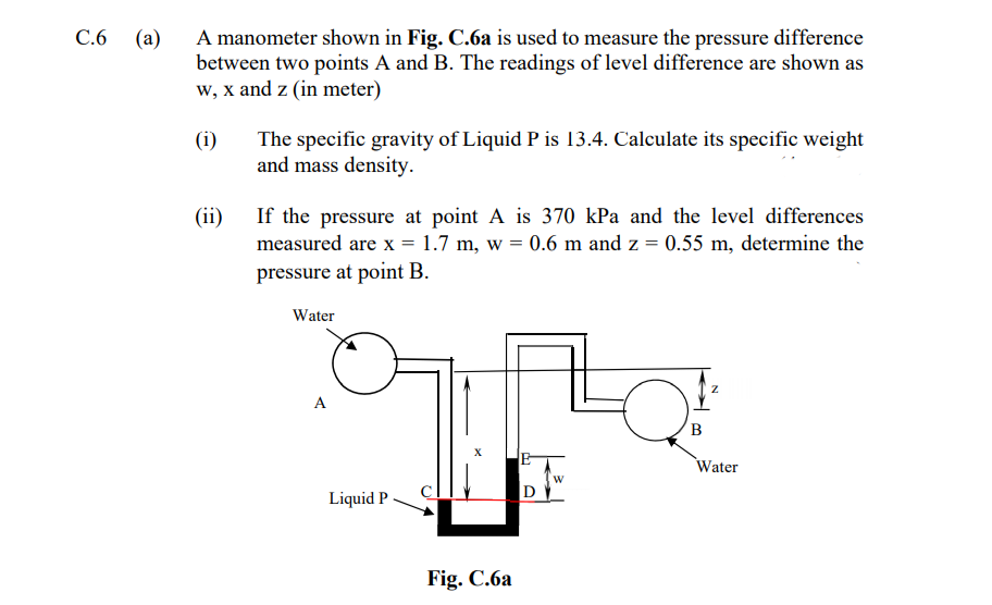 C.6 (a)
A manometer shown in Fig. C.6a is used to measure the pressure difference
between two points A and B. The readings of level difference are shown as
w, x and z (in meter)
(i)
The specific gravity of Liquid P is 13.4. Calculate its specific weight
and mass density.
If the pressure at point A is 370 kPa and the level differences
measured are x = 1.7 m, w = 0.6 m and z = 0.55 m, determine the
(ii)
pressure at point B.
Water
B
X
Water
Liquid P
Fig. C.6a
