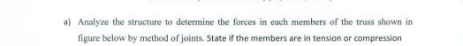 a) Analyze the structure to determine the forces in each members of the truss shown in
figure below by method of joints. State if the members are in tension or compression
