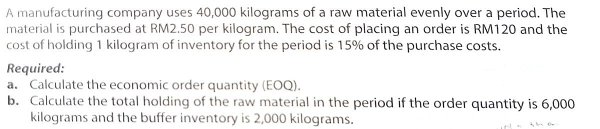 A manufacturing company uses 40,000 kilograms of a raw material evenly over a period. The
material is purchased at RM2.50 per kilogram. The cost of placing an order is RM120 and the
cost of holding 1 kilogram of inventory for the period is 15% of the purchase costs.
Required:
a. Calculate the economic order quantity (EOQ).
b. Calculate the total holding of the raw material in the period if the order quantity is 6,000
kilograms and the buffer inventory is 2,000 kilograms.
