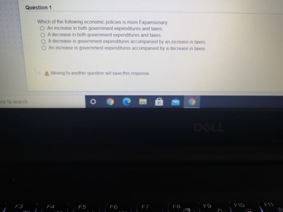 Question 1
Which of the following economic policies is more Expansionary:
O An increase in both government expenditures and taxes.
O A decrease in both government expenditures and taxes.
A decrease in government expenditures accompanied by an increase in taxes.
O An increase in government expenditures accompanied by a decrease in taxes.
Moving to another question will save this response.
ere to search
DELL
F3
F4
F5
F6
F7
F8
F9
F10
