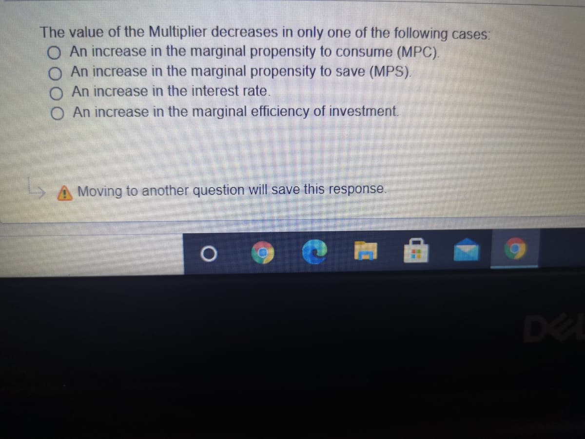 The value of the Multiplier decreases in only one of the following cases:
O An increase in the marginal propensity to consume (MPC).
An increase in the marginal propensity to save (MPS).
An increase in the interest rate.
O An increase in the marginal efficiency of investment.
A Moving to another question will save this response.
DEL
%D
