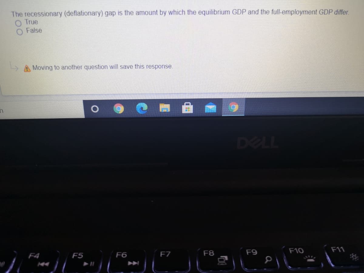 The recessionary (deflationary) gap is the amount by which the equilibrium GDP and the full-employment GDP differ.
True
False
Moving to another question will save this response.
DELL
F8
F9
F10
F11
F4
F5
F6
F7
