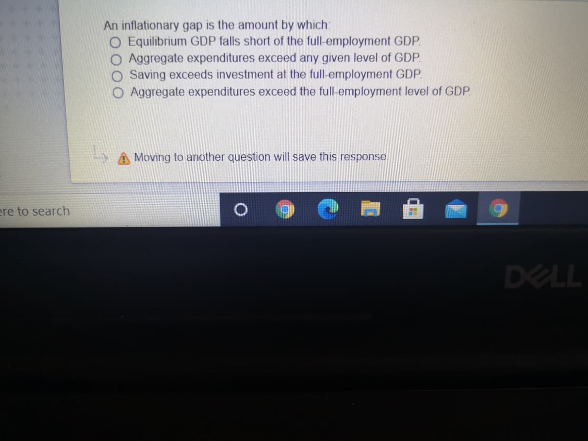 An inflationary gap is the amount by which:
O Equilibrium GDP falls short of the full-employment GDP.
O Aggregate expenditures exceed any given level of GDP.
Saving exceeds investment at the full-employment GDP.
Aggregate expenditures exceed the full-employment level of GDP.
A Moving to another question will save this response.
ere to search
DELL
