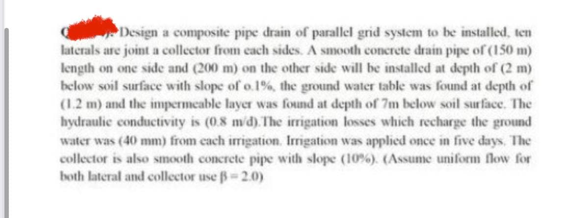 Design a composite pipe drain of parallel grid system to be installed, ten
laterals are joint a collector from each sides. A smooth concrete drain pipe of (150 m)
length on one side and (200 m) on the other side will be installed at depth of (2 m)
below soil surface with slope of o.1%, the ground water table was found at depth of
(1.2 m) and the impermeable layer was found at depth of 7m below soil surface. The
hydraulic conductivity is (0.8 m/d). The irrigation losses which recharge the ground
water was (40 mm) from each irrigation. Irrigation was applied once in five days. The
collector is also smooth concrete pipe with slope (10%). (Assume uniform flow for
both lateral and collector use ß= 2.0)