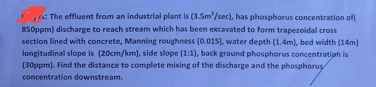 /: The effluent from an industrial plant is (3.5m³/sec), has phosphorus concentration of(
850ppm) discharge to reach stream which has been excavated to form trapezoidal cross
section lined with concrete, Manning roughness (0.015), water depth (1.4m), bed width (14m)
longitudinal slope is (20cm/km), side slope (1:1), back ground phosphorus concentration is
(30ppm). Find the distance to complete mixing of the discharge and the phosphorus
concentration downstream.