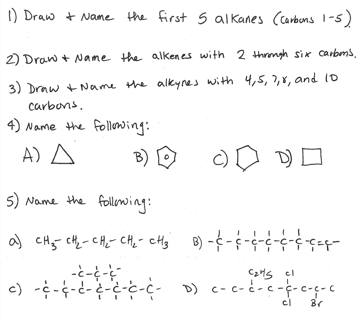 ) Draw t Name the first s alkanes (carbons
| -5)
2) Draw + Name the alken es with 2 thromgh six carbens.
3) Draw +Name the alkynes with 4,5,7,8, and 10
carbons.
4) Name the following:
A) A
B) D
c)
D)
5) Name Hhe
following:
a) CHy cH,-CHe- CH;- cHg B)
-C - c-c-c-C-C-C=ç-
C2MS
c- c- c-c -ç- c
cl
c)
D)
C-C- C
cl
Br
