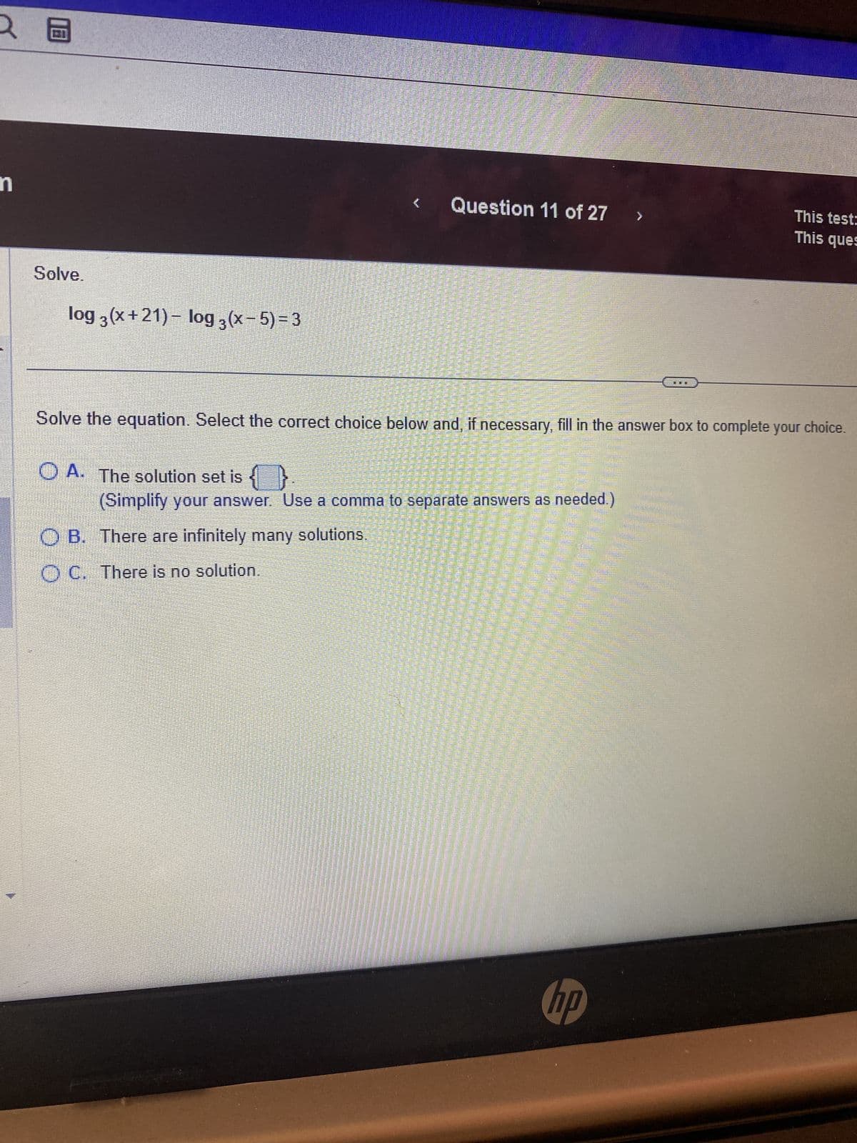 2
n
8
Solve.
www.
log 3(x+21) − log 3 (x − 5) = 3
O A. The solution set is {}
Solve the equation. Select the correct choice below and, if necessary, fill in the answer box to complete your choice.
(Simplify your answer. Use a comma to separate answers as needed.)
OB. There are infinitely many solutions.
OC. There is no solution.
Panen Peter
POR FA
सलमान
Musta Sachenraucher in
BAAAAAAAAAAAA.
DAPEST
para menin
pada per dar
% =
Na
Santa Maria AIDA
Question 11 of 27
SEAR
Cattaneet
This test:
This ques
hp