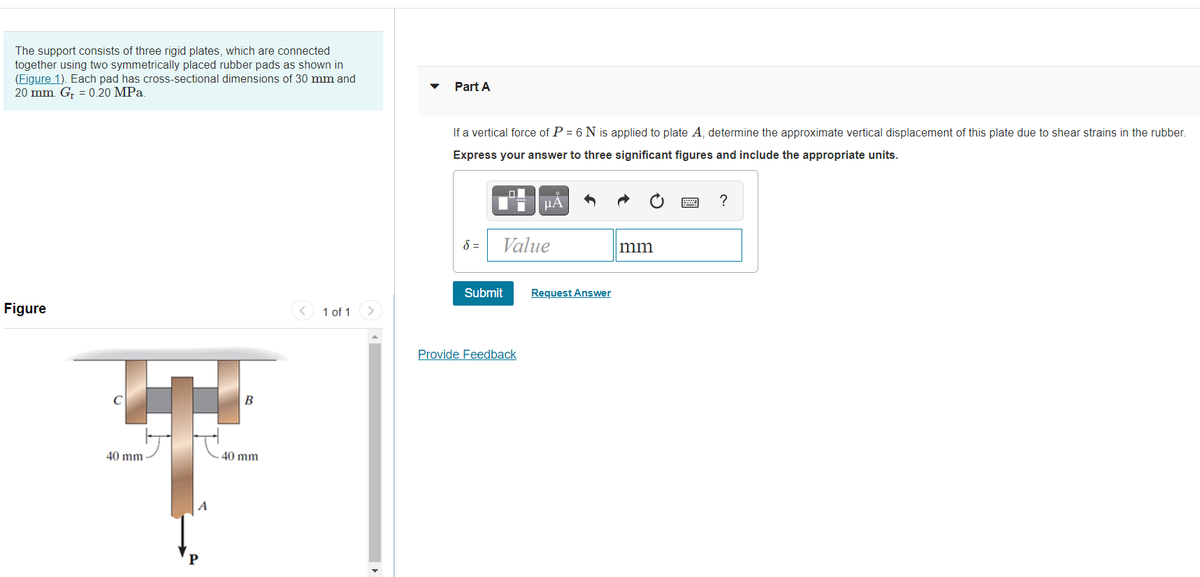 The support consists of three rigid plates, which are connected
together using two symmetrically placed rubber pads as shown in
(Figure 1). Each pad has cross-sectional dimensions of 30 mm and
20 mm. G, = 0.20 MPa.
Part A
If a vertical force of P = 6 N is applied to plate A, determine the approximate vertical displacement of this plate due to shear strains in the rubber.
Express your answer to three significant figures and include the appropriate units.
µA
?
8 =
Value
mm
Submit
Request Answer
Figure
< 1 of 1
Provide Feedback
40 mm
40 mm
A
