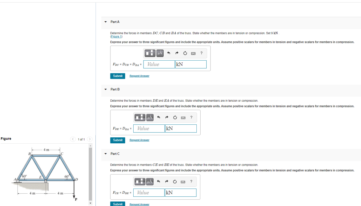 Part A
Determine the forces in members DC, CB and BA of the truss. State whether the members are in tension or compression. Set 9 kN
(Figure 1)
Express your answer to three significant figures and include the appropriate units. Assume positive scalars for members in tension and negative scalars for members in compression.
µA
?
FDC = DCB = DBA =
Value
kN
Submit
Request Answer
Part B
Determine the forces in members DE and EA of the truss. State whether the members are in tension or compression.
Express your answer to three significant figures and include the appropriate units. Assume positive scalars for members in tension and negative scalars for members in compression.
HA
FDE = DEA =
Value
kN
Figure
< 1 of 1 >
Submit
Request Answer
4 m
Part C
Determine the forces in members CE and BE of the truss. State whether the members are in tension or compression.
Express your answer to three significant figures and include the appropriate units. Assume positive scalars for members in tension and negative scalars for members in compression.
60°
60°
HẢ
?
4 m
4 m
FCE = DBE =
Value
kN
Submit
Request Answer
