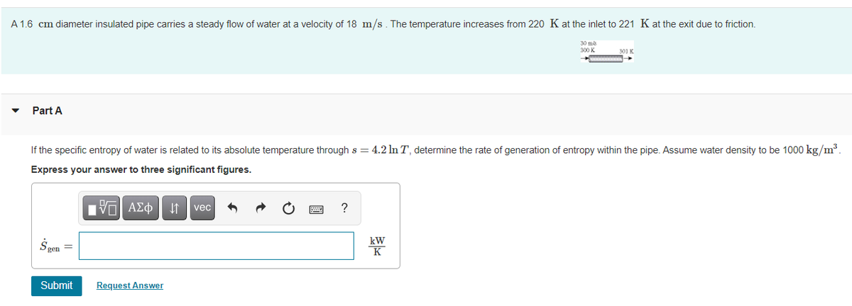 A 1.6 cm diameter insulated pipe carries a steady flow of water at a velocity of 18 m/s. The temperature increases from 220 K at the inlet to 221 K at the exit due to friction.
30 me
300 K
Part A
If the specific entropy of water is related to its absolute temperature through s = 4.2 In T, determine the rate of generation of entropy within the pipe. Assume water density to be 1000 kg/m³
Express your answer to three significant figures.
vec
?
kW
K
Submit
Request Answer
