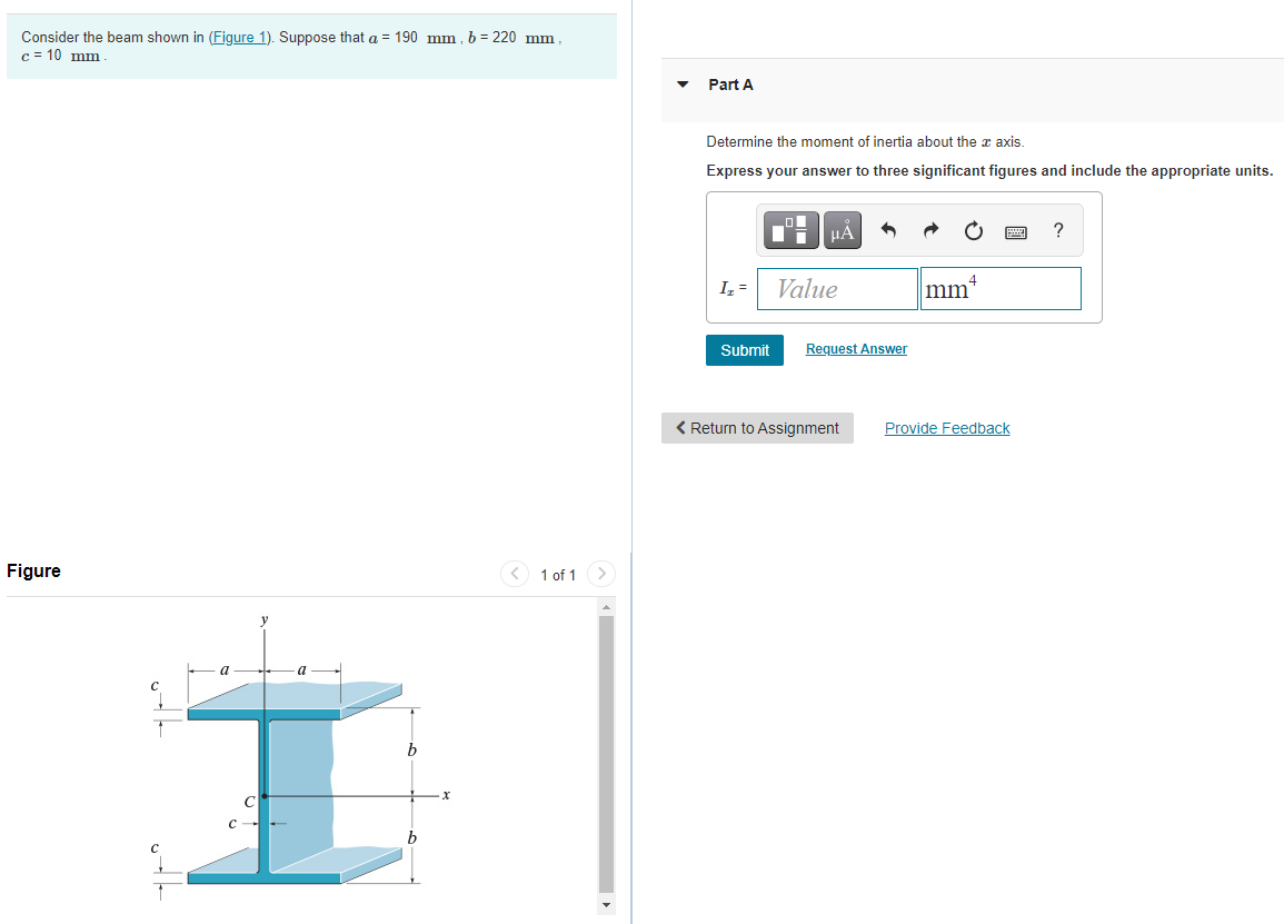 Consider the beam shown in (Figure 1). Suppose that a = 190 mm , b = 220 mm,
c = 10 mm
Part A
Determine the moment of inertia about the æ axis.
Express your answer to three significant figures and include the appropriate units.
HA
?
4
I,=
Value
mm
Submit
Request Answer
< Return to Assignment
Provide Feedback
Figure
< 1 of 1 >
a
