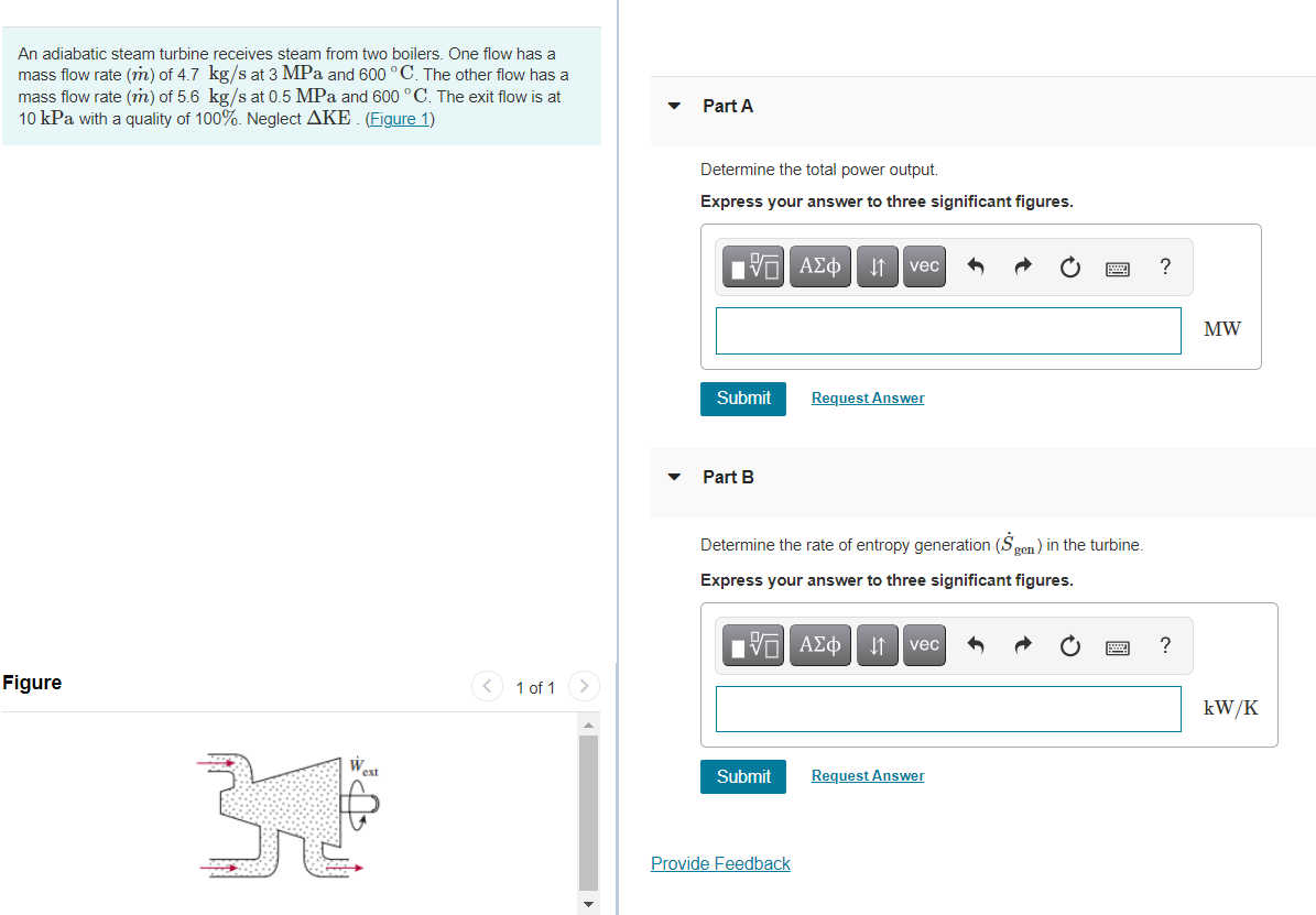 An adiabatic steam turbine receives steam from two boilers. One flow has a
mass flow rate (m) of 4.7 kg/s at 3 MPa and 600 °C. The other flow has a
mass flow rate (m) of 5.6 kg/s at 0.5 MPa and 600 °C. The exit flow is at
10 kPa with a quality of 100%. Neglect AKE. (Figure 1)
Part A
Determine the total power output.
Express your answer to three significant figures.
ΑΣφ|
?
vec
MW
Submit
Request Answer
Part B
Determine the rate of entropy generation (Sgen) in the turbine.
Express your answer to three significant figures.
HV ΑΣφ
?
vec
Figure
1 of 1
kW/K
ext
Submit
Request Answer
Provide Feedback

