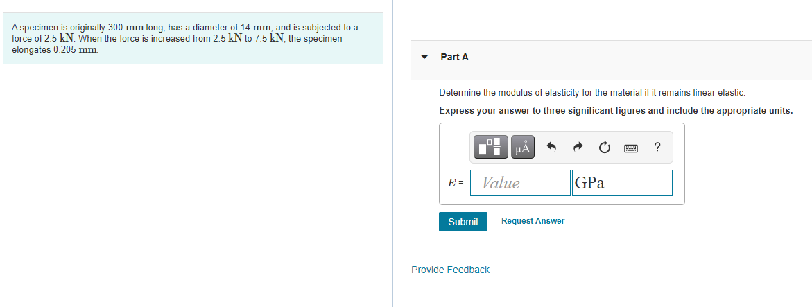 A specimen is originally 300 mm long, has a diameter of 14 mm, and is subjected to a
force of 2.5 kN. When the force is increased from 2.5 kN to 7.5 kN, the specimen
elongates 0.205 mm
Part A
Determine the modulus of elasticity for the material if it remains linear elastic.
Express your answer to three significant figures and include the appropriate units.
HẢ
?
Value
GPa
E =
Submit
Request Answer
Provide Feedback
