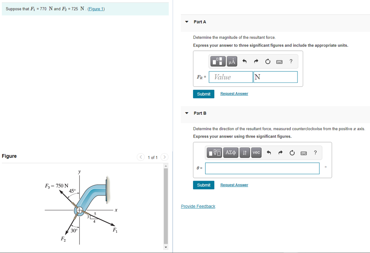 Suppose that Fi = 770 N and F2 = 725 N. (Figure 1)
Part A
Determine the magnitude of the resultant force.
Express your answer to three significant figures and include the appropriate units.
HẢ
FR =
Value
IN
Submit
Request Answer
Part B
Determine the direction of the resultant force, measured counterclockwise from the positive x axis.
Express your answer using three significant figures.
V ΑΣφ
?
vec
Figure
< 1 of 1
y
Request Answer
F = 750 N
45°
Submit
Provide Feedback
30°
F1
F2
