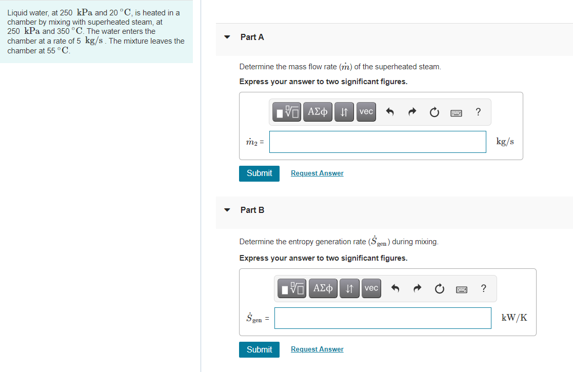 Liquid water, at 250 kPa and 20 °C, is heated in a
chamber by mixing with superheated steam, at
250 kPa and 350 °C. The water enters the
chamber at a rate of 5 kg/s. The mixture leaves the
Part A
chamber at 55 °C.
Determine the mass flow rate (m) of the superheated steam.
Express your answer to two significant figures.
VO AEO
I1 | vec
m2 =
kg/s
Submit
Request Answer
Part B
Determine the entropy generation rate (Sgen) during mixing.
Express your answer to two significant figures.
vec
?
kW/K
gen
Submit
Request Answer
